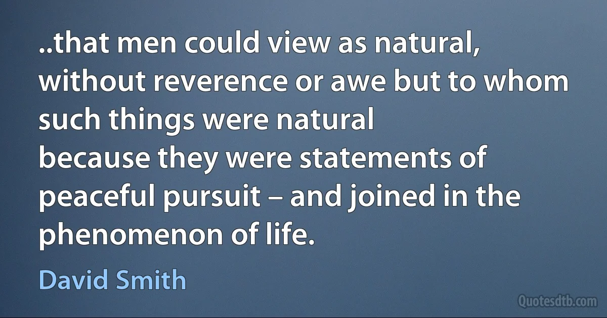 ..that men could view as natural, without reverence or awe but to whom such things were natural
because they were statements of peaceful pursuit – and joined in the phenomenon of life. (David Smith)