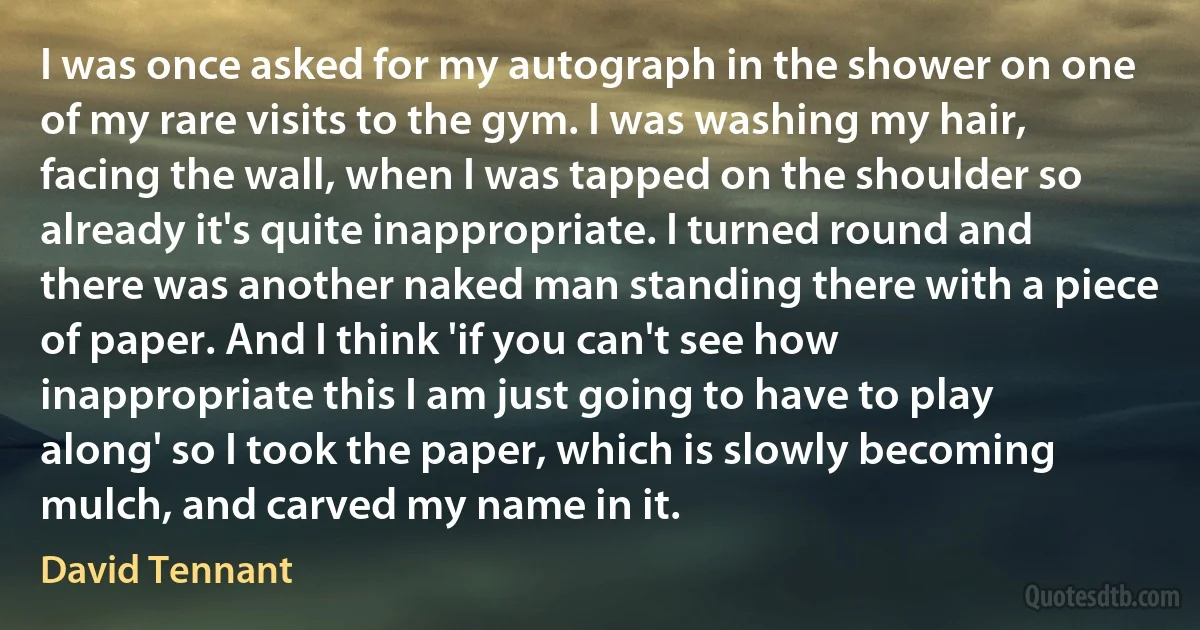 I was once asked for my autograph in the shower on one of my rare visits to the gym. I was washing my hair, facing the wall, when I was tapped on the shoulder so already it's quite inappropriate. I turned round and there was another naked man standing there with a piece of paper. And I think 'if you can't see how inappropriate this I am just going to have to play along' so I took the paper, which is slowly becoming mulch, and carved my name in it. (David Tennant)