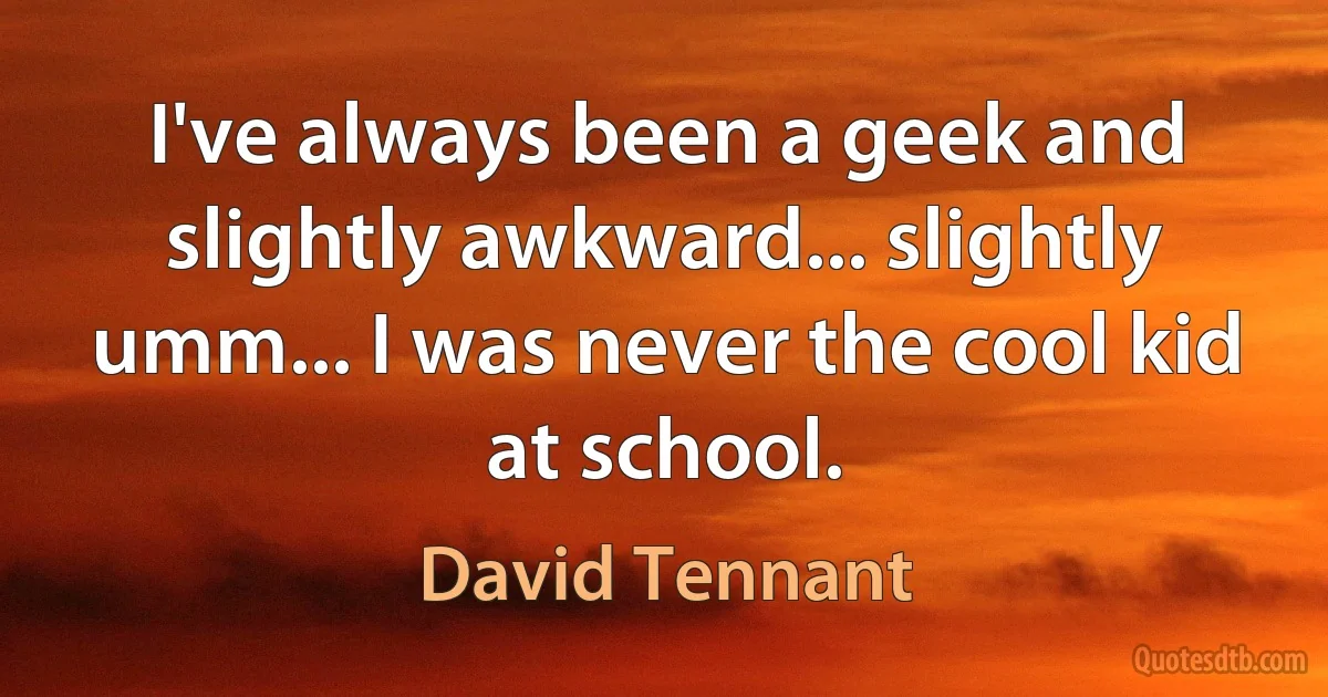 I've always been a geek and slightly awkward... slightly umm... I was never the cool kid at school. (David Tennant)