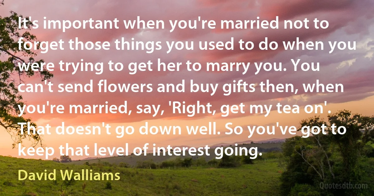 It's important when you're married not to forget those things you used to do when you were trying to get her to marry you. You can't send flowers and buy gifts then, when you're married, say, 'Right, get my tea on'. That doesn't go down well. So you've got to keep that level of interest going. (David Walliams)