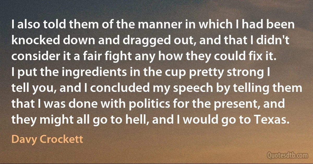 I also told them of the manner in which I had been knocked down and dragged out, and that I didn't consider it a fair fight any how they could fix it. I put the ingredients in the cup pretty strong I tell you, and I concluded my speech by telling them that I was done with politics for the present, and they might all go to hell, and I would go to Texas. (Davy Crockett)