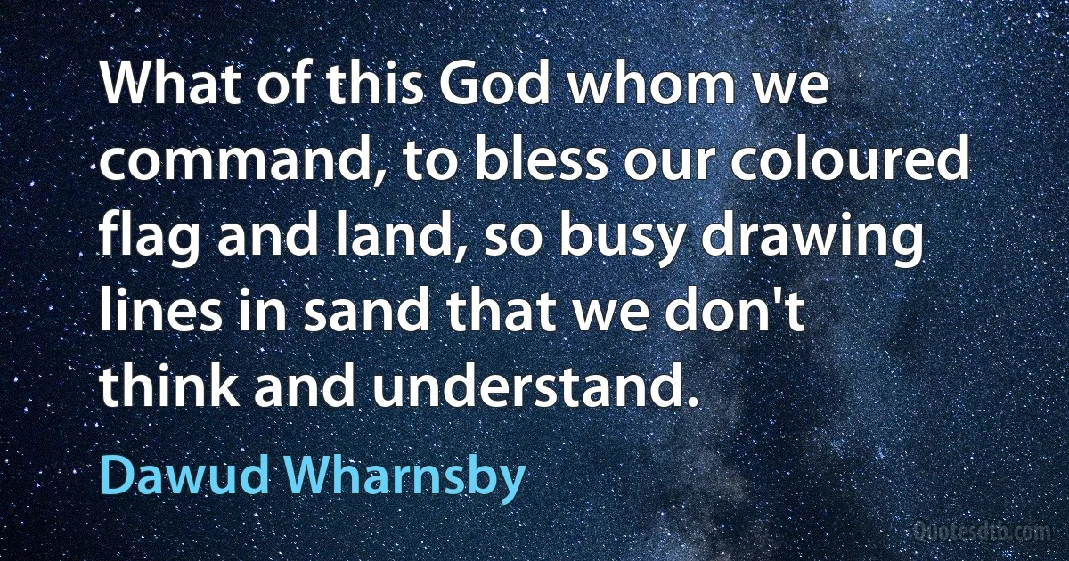 What of this God whom we command, to bless our coloured flag and land, so busy drawing lines in sand that we don't think and understand. (Dawud Wharnsby)