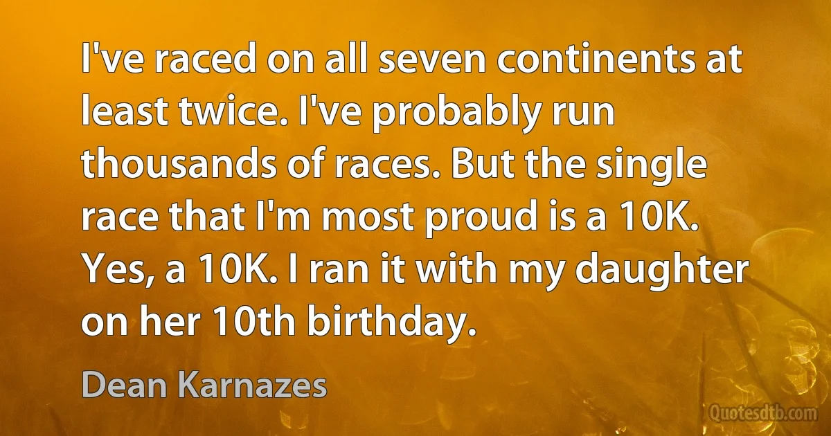 I've raced on all seven continents at least twice. I've probably run thousands of races. But the single race that I'm most proud is a 10K. Yes, a 10K. I ran it with my daughter on her 10th birthday. (Dean Karnazes)