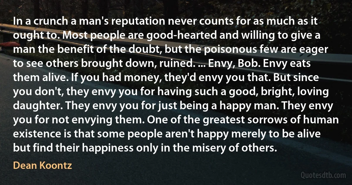 In a crunch a man's reputation never counts for as much as it ought to. Most people are good-hearted and willing to give a man the benefit of the doubt, but the poisonous few are eager to see others brought down, ruined. ... Envy, Bob. Envy eats them alive. If you had money, they'd envy you that. But since you don't, they envy you for having such a good, bright, loving daughter. They envy you for just being a happy man. They envy you for not envying them. One of the greatest sorrows of human existence is that some people aren't happy merely to be alive but find their happiness only in the misery of others. (Dean Koontz)