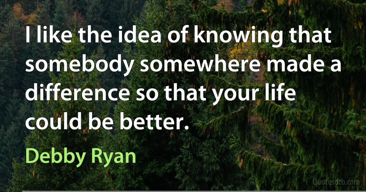 I like the idea of knowing that somebody somewhere made a difference so that your life could be better. (Debby Ryan)