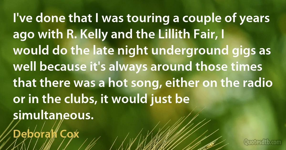 I've done that I was touring a couple of years ago with R. Kelly and the Lillith Fair, I would do the late night underground gigs as well because it's always around those times that there was a hot song, either on the radio or in the clubs, it would just be simultaneous. (Deborah Cox)