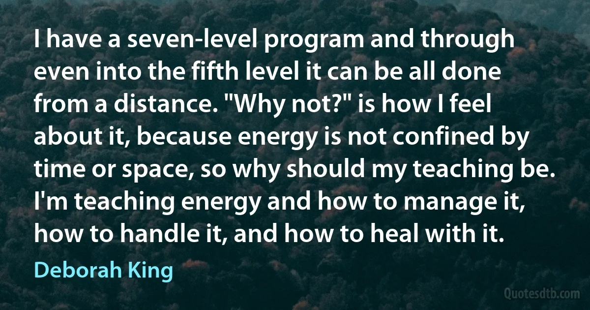 I have a seven-level program and through even into the fifth level it can be all done from a distance. "Why not?" is how I feel about it, because energy is not confined by time or space, so why should my teaching be. I'm teaching energy and how to manage it, how to handle it, and how to heal with it. (Deborah King)