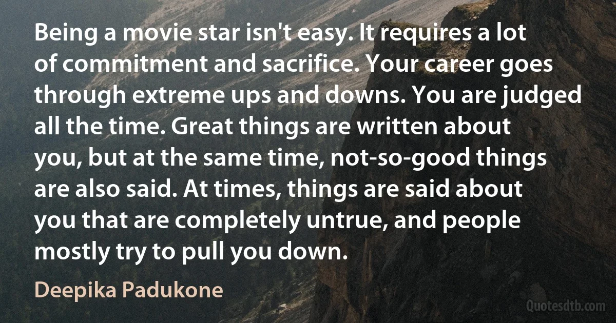 Being a movie star isn't easy. It requires a lot of commitment and sacrifice. Your career goes through extreme ups and downs. You are judged all the time. Great things are written about you, but at the same time, not-so-good things are also said. At times, things are said about you that are completely untrue, and people mostly try to pull you down. (Deepika Padukone)