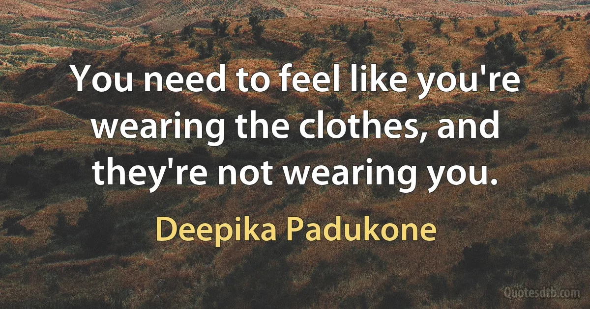 You need to feel like you're wearing the clothes, and they're not wearing you. (Deepika Padukone)