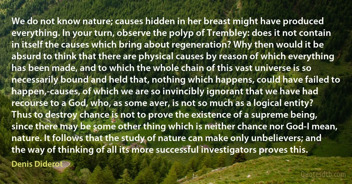 We do not know nature; causes hidden in her breast might have produced everything. In your turn, observe the polyp of Trembley: does it not contain in itself the causes which bring about regeneration? Why then would it be absurd to think that there are physical causes by reason of which everything has been made, and to which the whole chain of this vast universe is so necessarily bound and held that, nothing which happens, could have failed to happen,-causes, of which we are so invincibly ignorant that we have had recourse to a God, who, as some aver, is not so much as a logical entity? Thus to destroy chance is not to prove the existence of a supreme being, since there may be some other thing which is neither chance nor God-I mean, nature. It follows that the study of nature can make only unbelievers; and the way of thinking of all its more successful investigators proves this. (Denis Diderot)