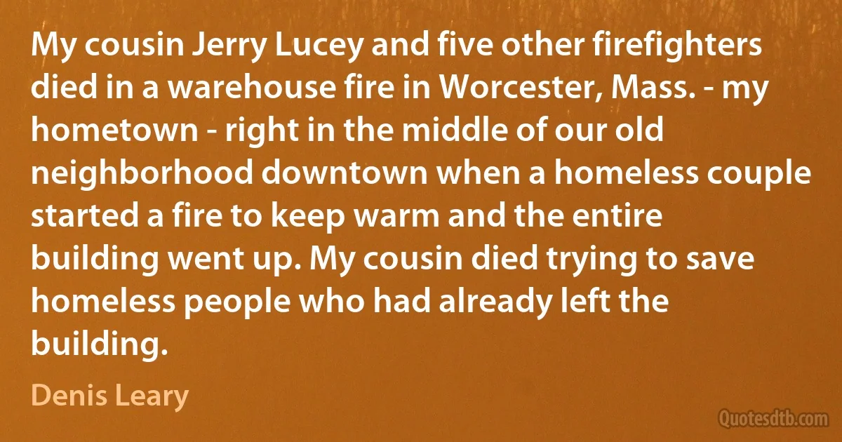 My cousin Jerry Lucey and five other firefighters died in a warehouse fire in Worcester, Mass. - my hometown - right in the middle of our old neighborhood downtown when a homeless couple started a fire to keep warm and the entire building went up. My cousin died trying to save homeless people who had already left the building. (Denis Leary)