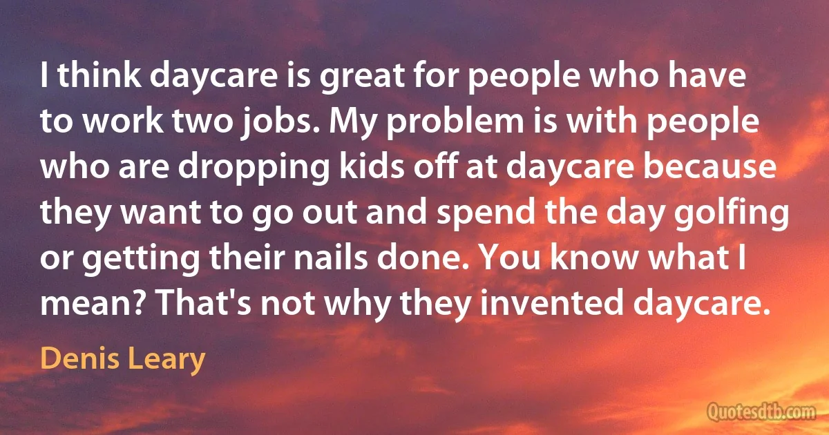 I think daycare is great for people who have to work two jobs. My problem is with people who are dropping kids off at daycare because they want to go out and spend the day golfing or getting their nails done. You know what I mean? That's not why they invented daycare. (Denis Leary)