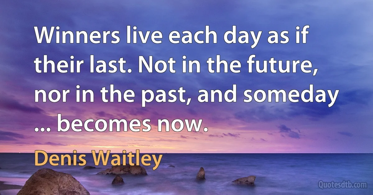 Winners live each day as if their last. Not in the future, nor in the past, and someday ... becomes now. (Denis Waitley)