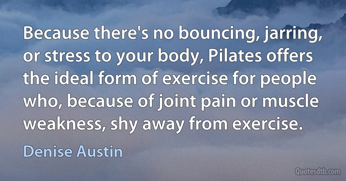 Because there's no bouncing, jarring, or stress to your body, Pilates offers the ideal form of exercise for people who, because of joint pain or muscle weakness, shy away from exercise. (Denise Austin)