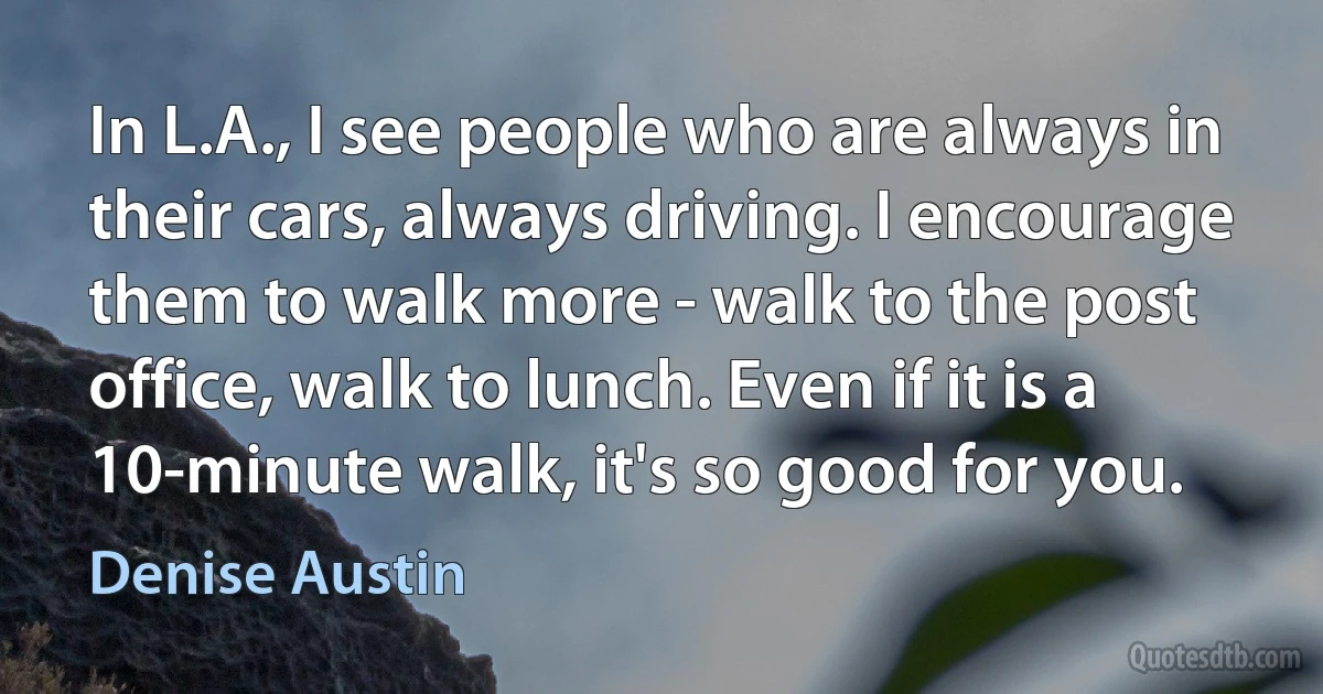 In L.A., I see people who are always in their cars, always driving. I encourage them to walk more - walk to the post office, walk to lunch. Even if it is a 10-minute walk, it's so good for you. (Denise Austin)