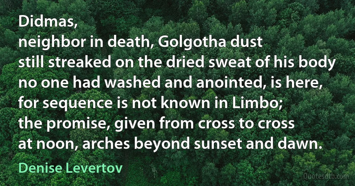 Didmas,
neighbor in death, Golgotha dust
still streaked on the dried sweat of his body
no one had washed and anointed, is here,
for sequence is not known in Limbo;
the promise, given from cross to cross
at noon, arches beyond sunset and dawn. (Denise Levertov)