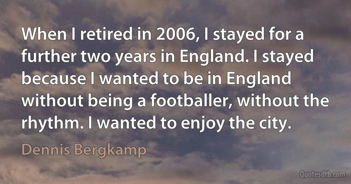 When I retired in 2006, I stayed for a further two years in England. I stayed because I wanted to be in England without being a footballer, without the rhythm. I wanted to enjoy the city. (Dennis Bergkamp)