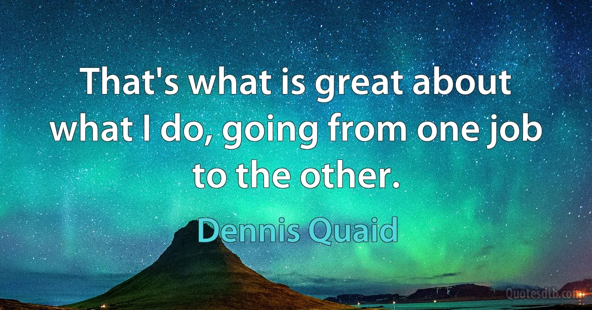 That's what is great about what I do, going from one job to the other. (Dennis Quaid)