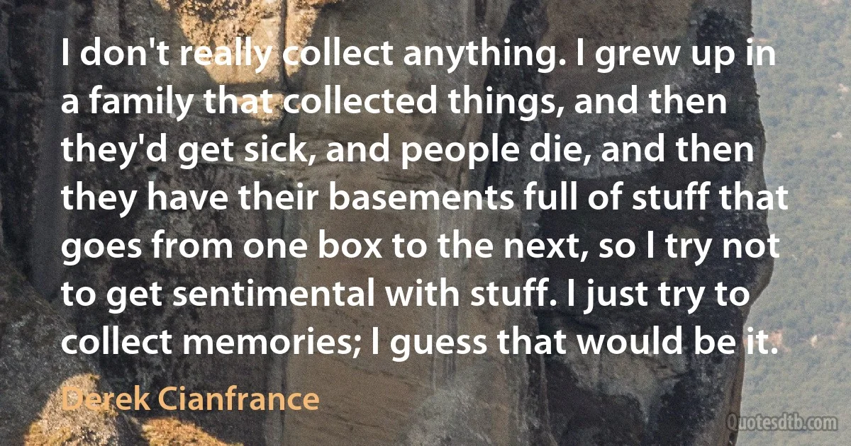 I don't really collect anything. I grew up in a family that collected things, and then they'd get sick, and people die, and then they have their basements full of stuff that goes from one box to the next, so I try not to get sentimental with stuff. I just try to collect memories; I guess that would be it. (Derek Cianfrance)