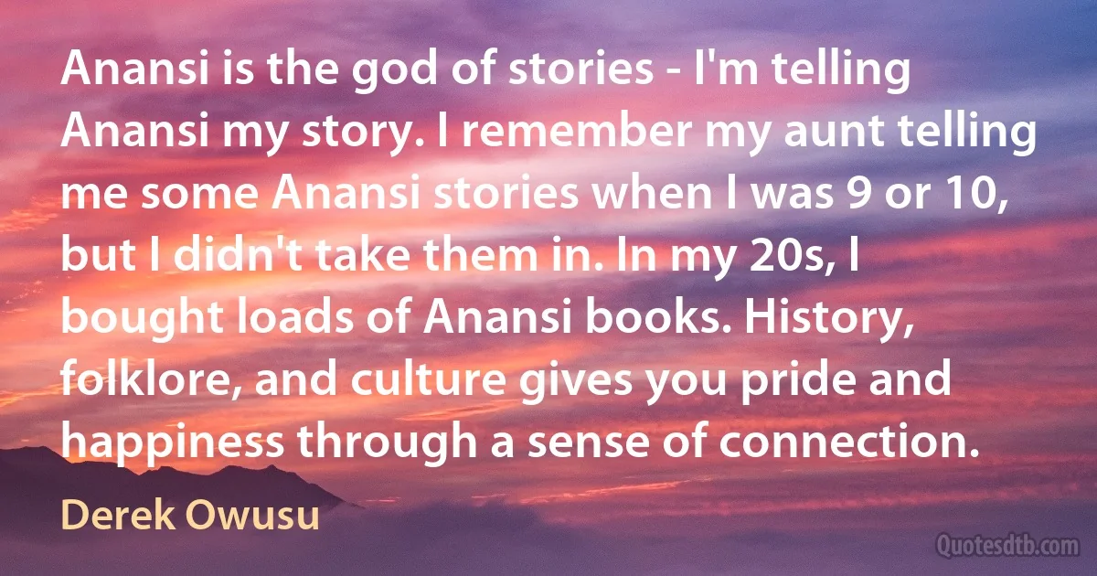 Anansi is the god of stories - I'm telling Anansi my story. I remember my aunt telling me some Anansi stories when I was 9 or 10, but I didn't take them in. In my 20s, I bought loads of Anansi books. History, folklore, and culture gives you pride and happiness through a sense of connection. (Derek Owusu)