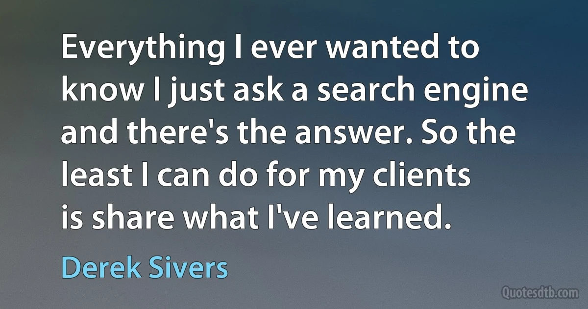 Everything I ever wanted to know I just ask a search engine and there's the answer. So the least I can do for my clients is share what I've learned. (Derek Sivers)