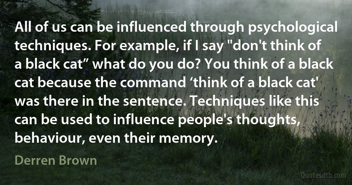 All of us can be influenced through psychological techniques. For example, if I say "don't think of a black cat” what do you do? You think of a black cat because the command ‘think of a black cat' was there in the sentence. Techniques like this can be used to influence people's thoughts, behaviour, even their memory. (Derren Brown)