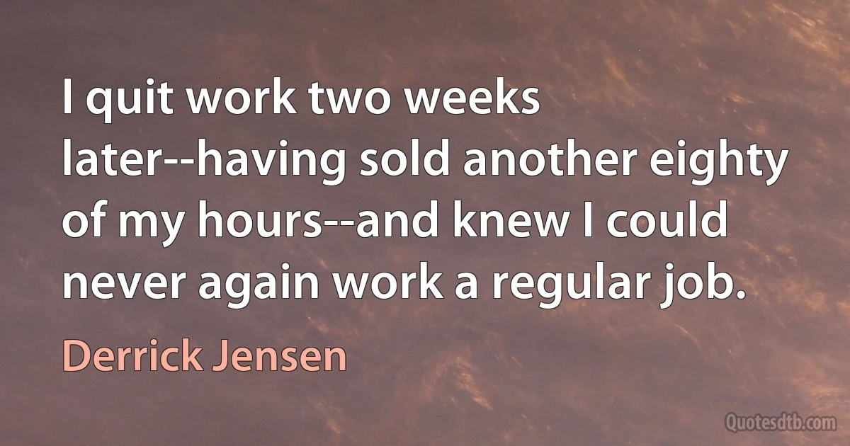 I quit work two weeks later--having sold another eighty of my hours--and knew I could never again work a regular job. (Derrick Jensen)