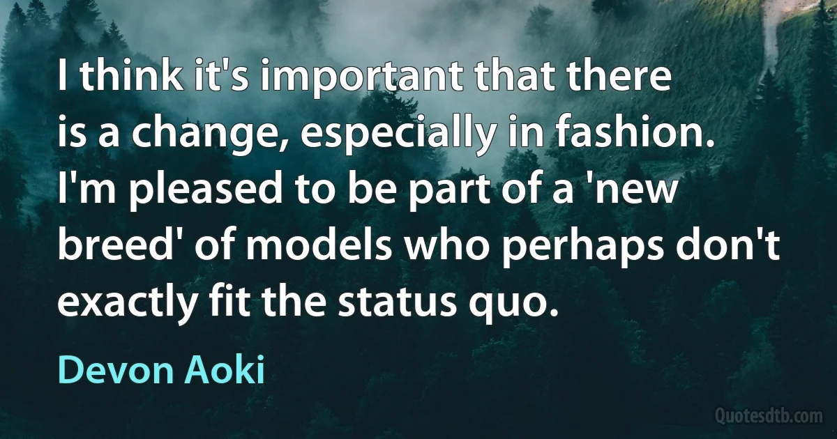 I think it's important that there is a change, especially in fashion. I'm pleased to be part of a 'new breed' of models who perhaps don't exactly fit the status quo. (Devon Aoki)