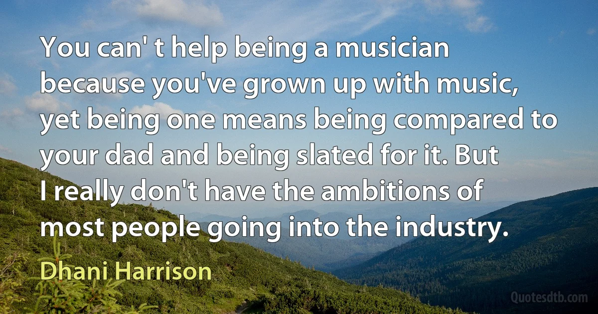 You can' t help being a musician because you've grown up with music, yet being one means being compared to your dad and being slated for it. But I really don't have the ambitions of most people going into the industry. (Dhani Harrison)