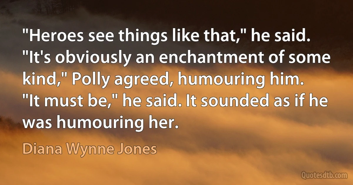 "Heroes see things like that," he said.
"It's obviously an enchantment of some kind," Polly agreed, humouring him.
"It must be," he said. It sounded as if he was humouring her. (Diana Wynne Jones)