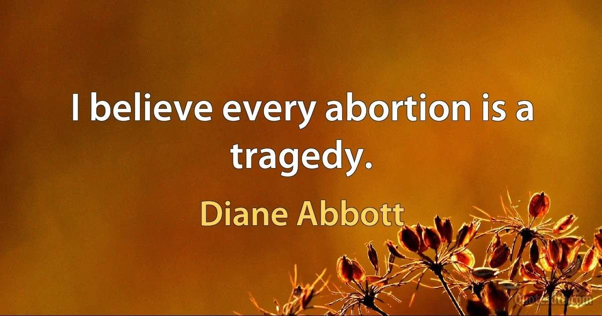 I believe every abortion is a tragedy. (Diane Abbott)