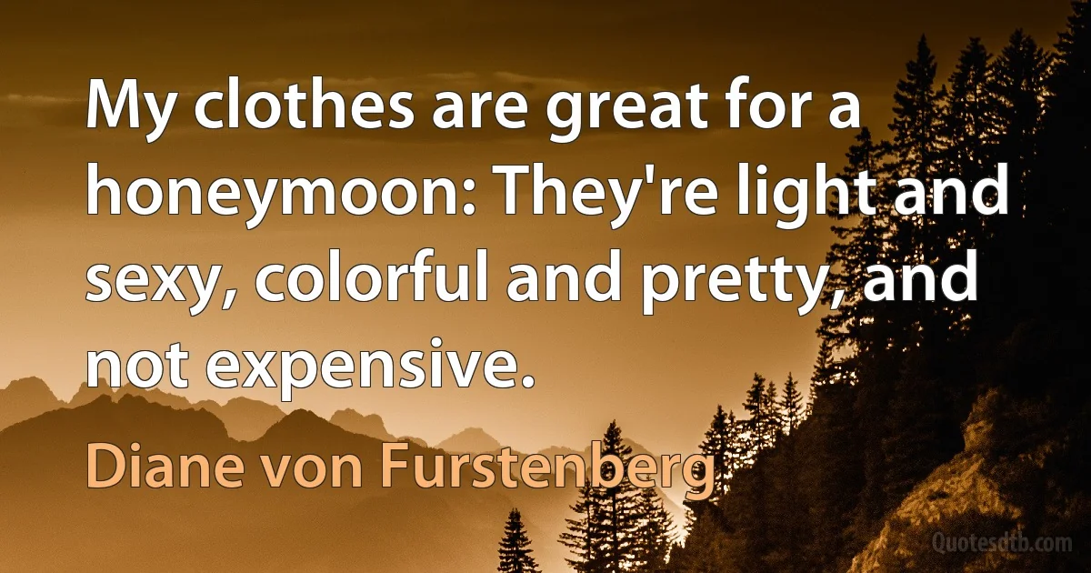 My clothes are great for a honeymoon: They're light and sexy, colorful and pretty, and not expensive. (Diane von Furstenberg)