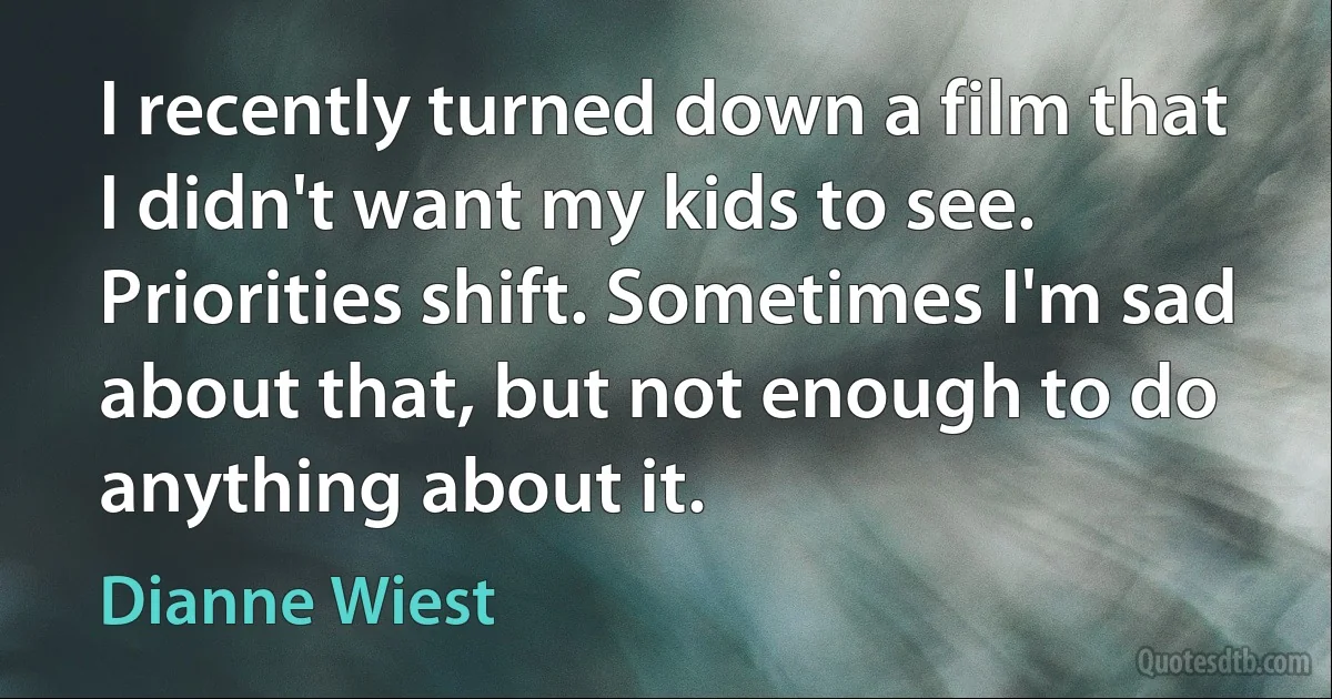 I recently turned down a film that I didn't want my kids to see. Priorities shift. Sometimes I'm sad about that, but not enough to do anything about it. (Dianne Wiest)