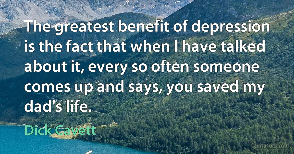 The greatest benefit of depression is the fact that when I have talked about it, every so often someone comes up and says, you saved my dad's life. (Dick Cavett)