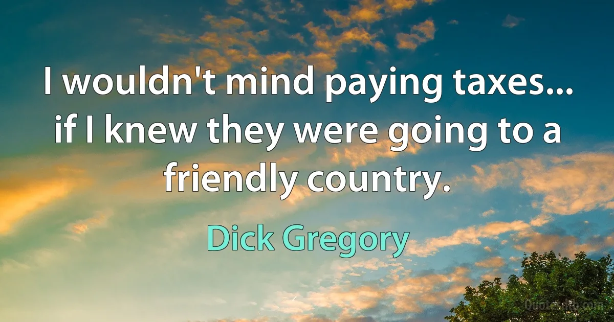 I wouldn't mind paying taxes... if I knew they were going to a friendly country. (Dick Gregory)