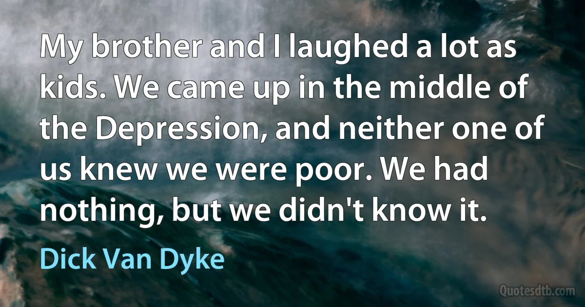 My brother and I laughed a lot as kids. We came up in the middle of the Depression, and neither one of us knew we were poor. We had nothing, but we didn't know it. (Dick Van Dyke)