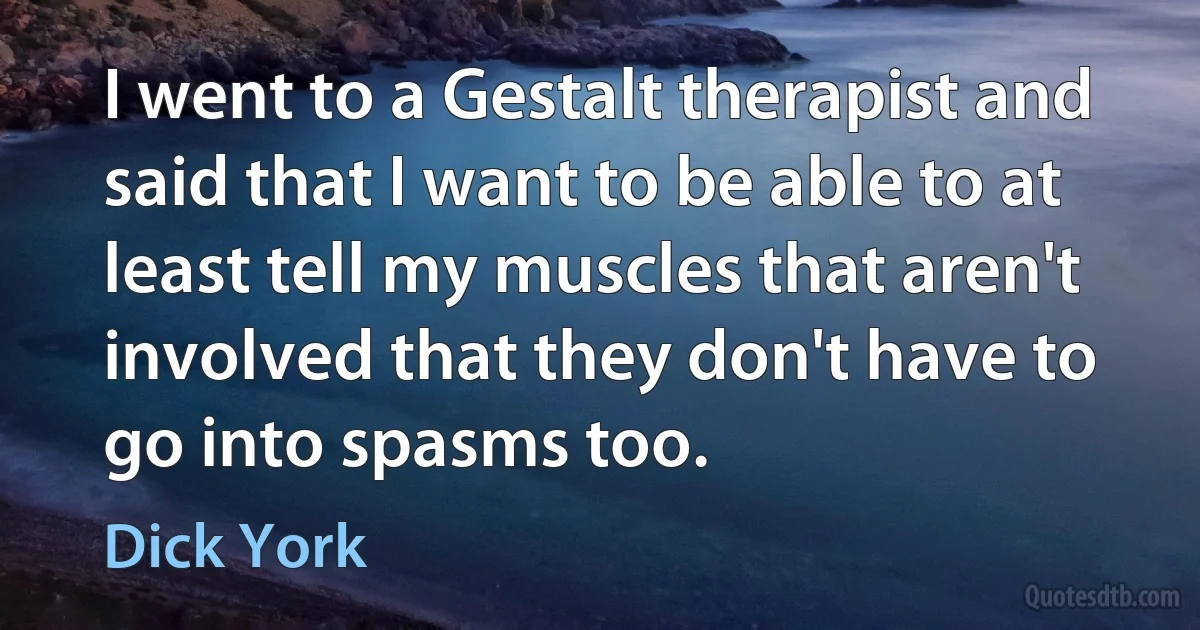 I went to a Gestalt therapist and said that I want to be able to at least tell my muscles that aren't involved that they don't have to go into spasms too. (Dick York)