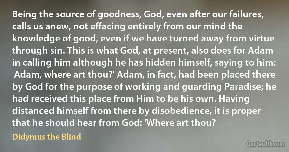 Being the source of goodness, God, even after our failures, calls us anew, not effacing entirely from our mind the knowledge of good, even if we have turned away from virtue through sin. This is what God, at present, also does for Adam in calling him although he has hidden himself, saying to him: 'Adam, where art thou?' Adam, in fact, had been placed there by God for the purpose of working and guarding Paradise; he had received this place from Him to be his own. Having distanced himself from there by disobedience, it is proper that he should hear from God: 'Where art thou? (Didymus the Blind)