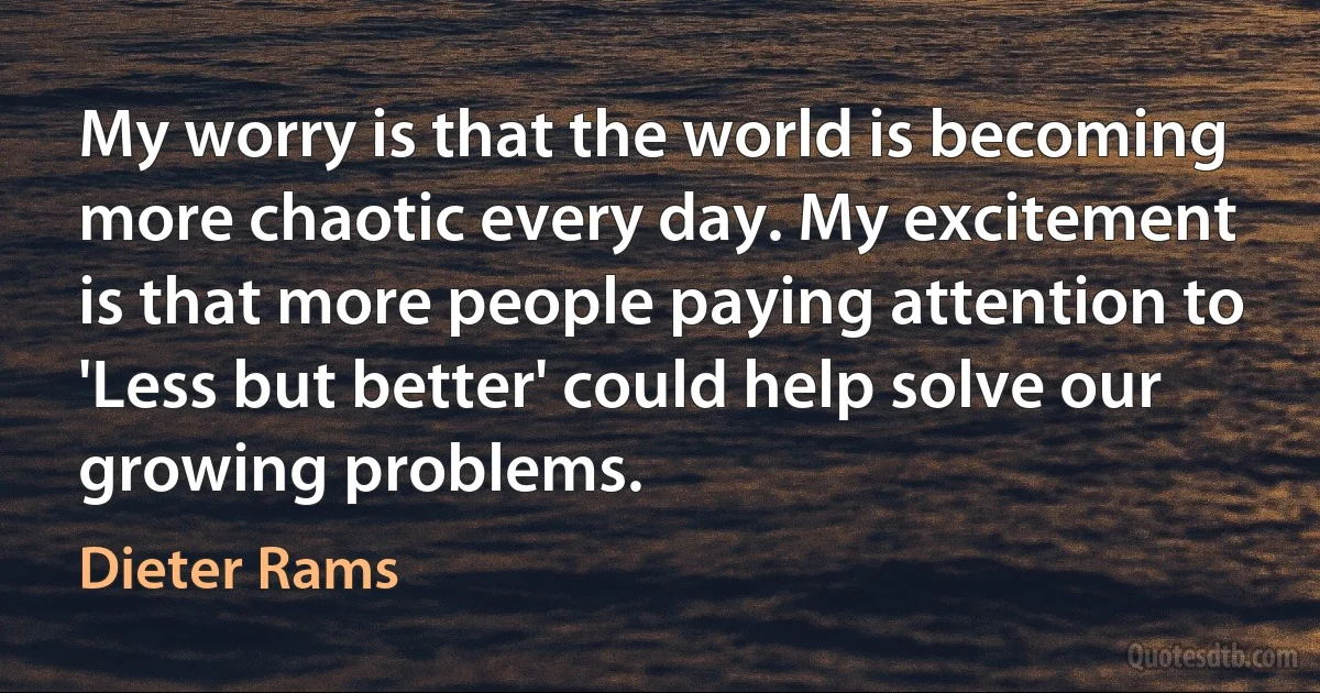 My worry is that the world is becoming more chaotic every day. My excitement is that more people paying attention to 'Less but better' could help solve our growing problems. (Dieter Rams)