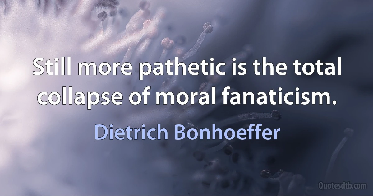 Still more pathetic is the total collapse of moral fanaticism. (Dietrich Bonhoeffer)