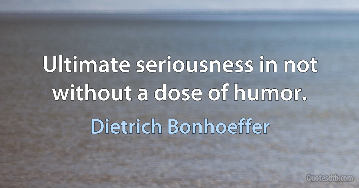 Ultimate seriousness in not without a dose of humor. (Dietrich Bonhoeffer)