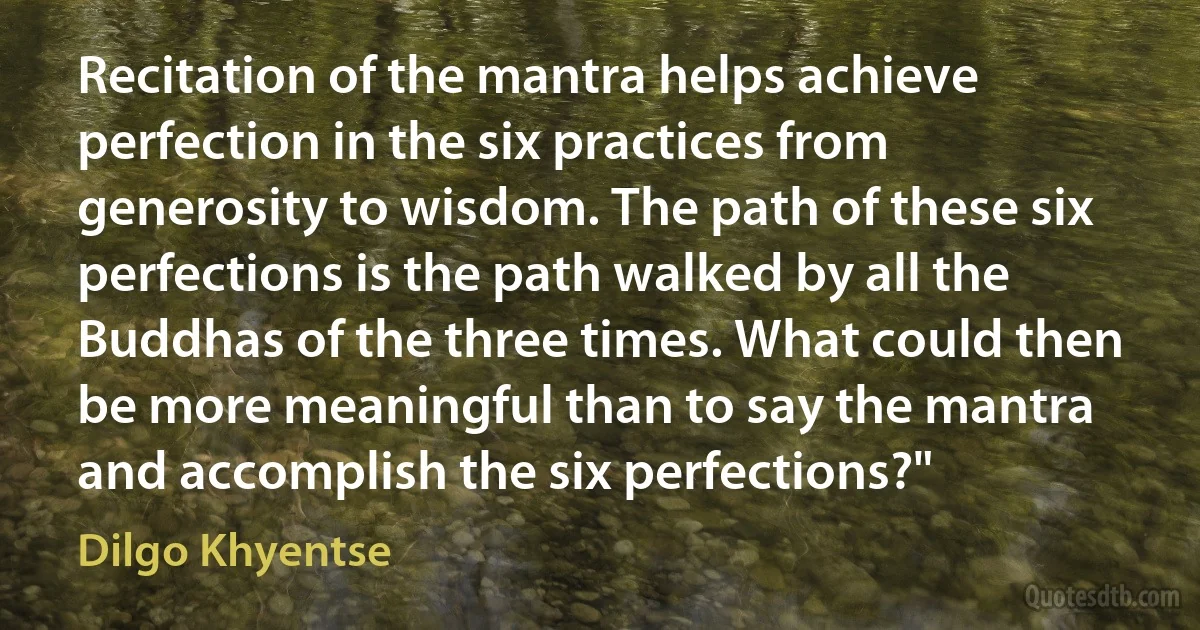 Recitation of the mantra helps achieve perfection in the six practices from generosity to wisdom. The path of these six perfections is the path walked by all the Buddhas of the three times. What could then be more meaningful than to say the mantra and accomplish the six perfections?" (Dilgo Khyentse)