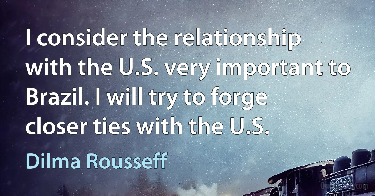 I consider the relationship with the U.S. very important to Brazil. I will try to forge closer ties with the U.S. (Dilma Rousseff)