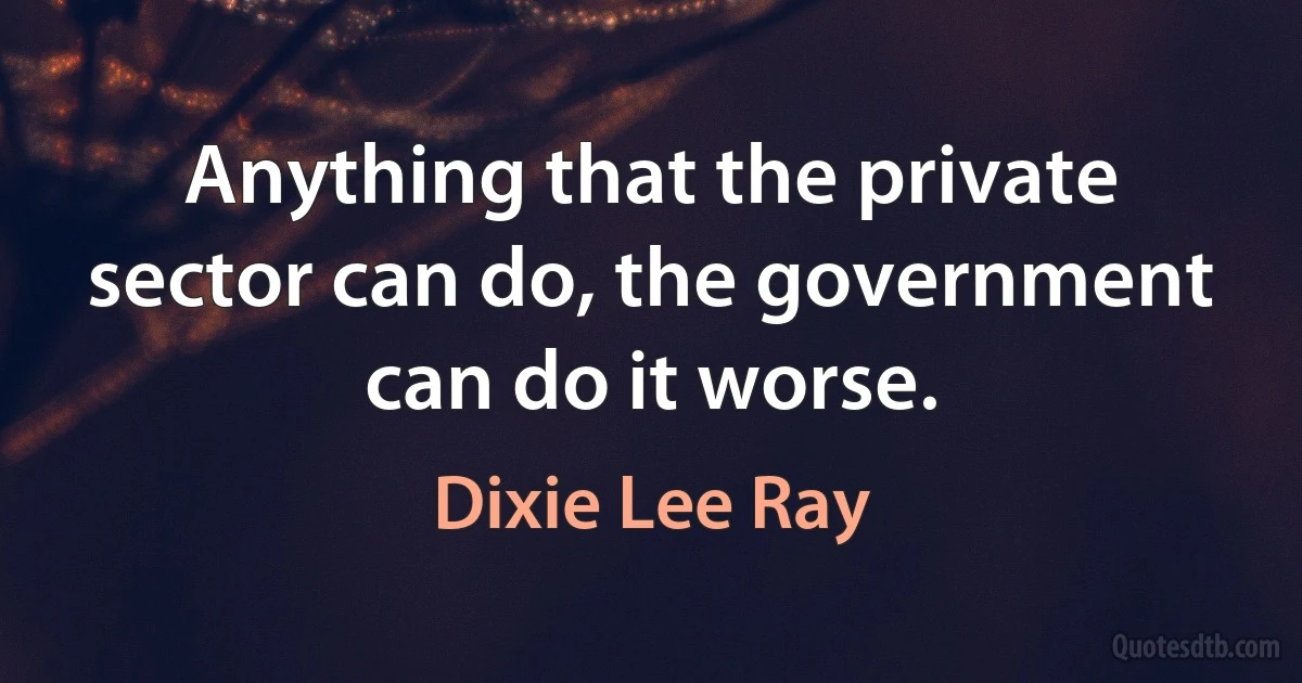 Anything that the private sector can do, the government can do it worse. (Dixie Lee Ray)