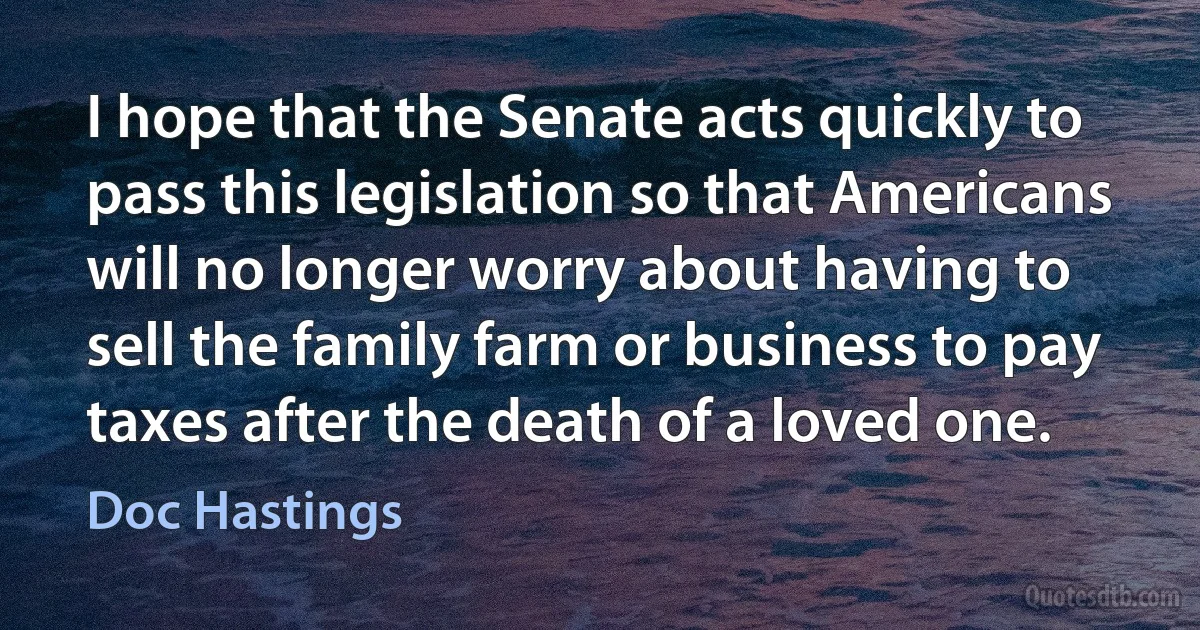 I hope that the Senate acts quickly to pass this legislation so that Americans will no longer worry about having to sell the family farm or business to pay taxes after the death of a loved one. (Doc Hastings)