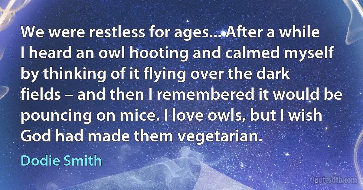 We were restless for ages... After a while I heard an owl hooting and calmed myself by thinking of it flying over the dark fields – and then I remembered it would be pouncing on mice. I love owls, but I wish God had made them vegetarian. (Dodie Smith)