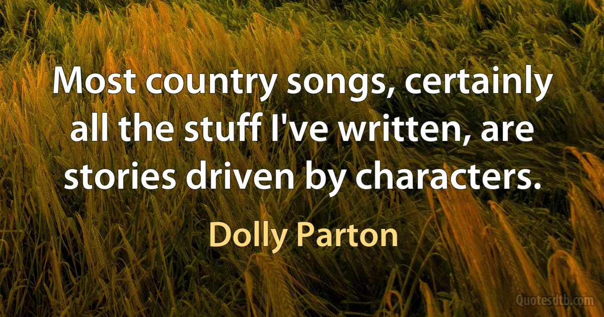 Most country songs, certainly all the stuff I've written, are stories driven by characters. (Dolly Parton)