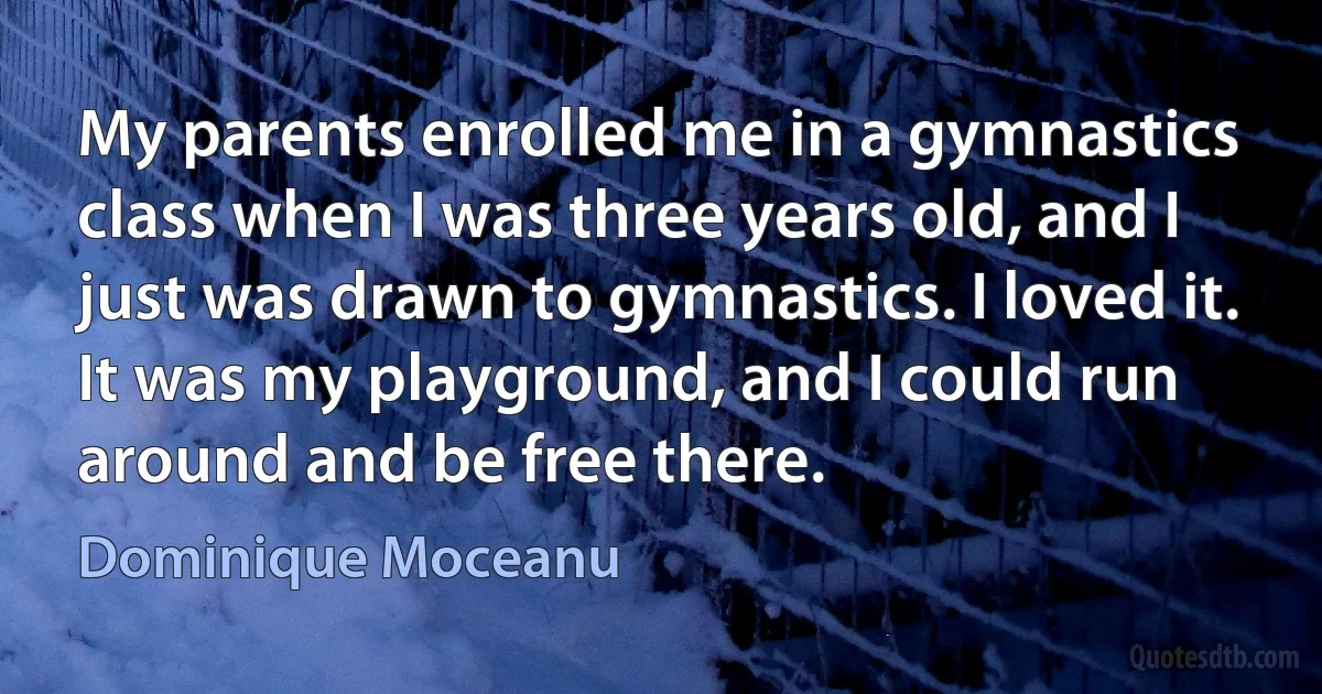 My parents enrolled me in a gymnastics class when I was three years old, and I just was drawn to gymnastics. I loved it. It was my playground, and I could run around and be free there. (Dominique Moceanu)