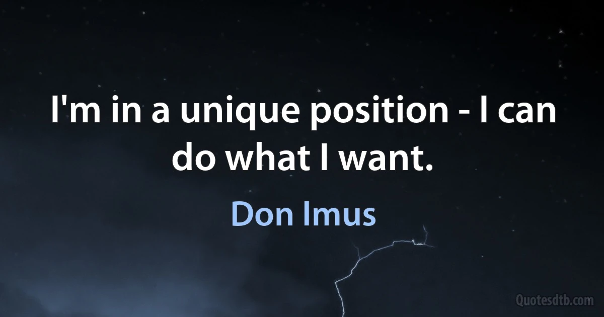 I'm in a unique position - I can do what I want. (Don Imus)