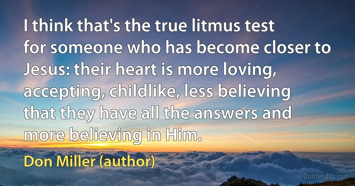 I think that's the true litmus test for someone who has become closer to Jesus: their heart is more loving, accepting, childlike, less believing that they have all the answers and more believing in Him. (Don Miller (author))